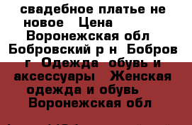 свадебное платье не новое › Цена ­ 6 000 - Воронежская обл., Бобровский р-н, Бобров г. Одежда, обувь и аксессуары » Женская одежда и обувь   . Воронежская обл.